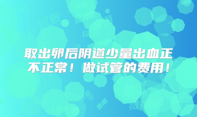 取出卵后阴道少量出血正不正常！做试管的费用！