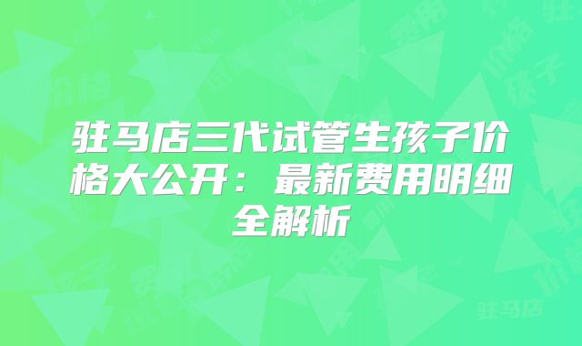 驻马店三代试管生孩子价格大公开：最新费用明细全解析