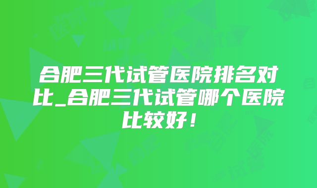 合肥三代试管医院排名对比_合肥三代试管哪个医院比较好！