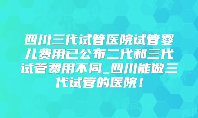 四川三代试管医院试管婴儿费用已公布二代和三代试管费用不同_四川能做三代试管的医院!