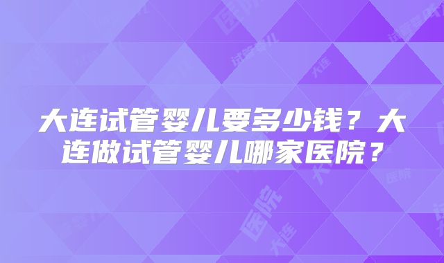 大连试管婴儿要多少钱？大连做试管婴儿哪家医院？
