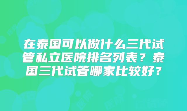 在泰国可以做什么三代试管私立医院排名列表？泰国三代试管哪家比较好？