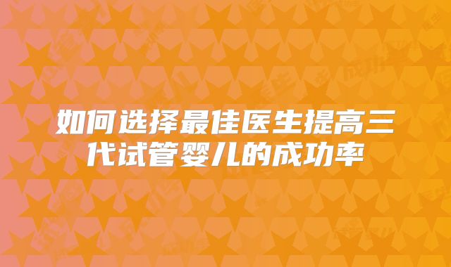 如何选择最佳医生提高三代试管婴儿的成功率