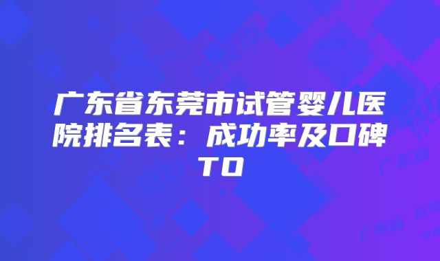 广东省东莞市试管婴儿医院排名表：成功率及口碑TO