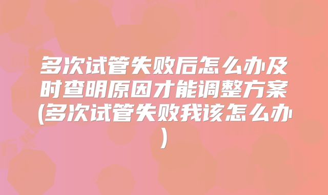 多次试管失败后怎么办及时查明原因才能调整方案(多次试管失败我该怎么办)