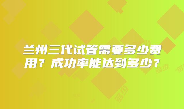 兰州三代试管需要多少费用？成功率能达到多少？
