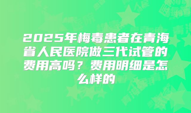 2025年梅毒患者在青海省人民医院做三代试管的费用高吗？费用明细是怎么样的
