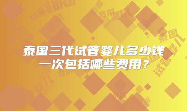 泰国三代试管婴儿多少钱一次包括哪些费用？