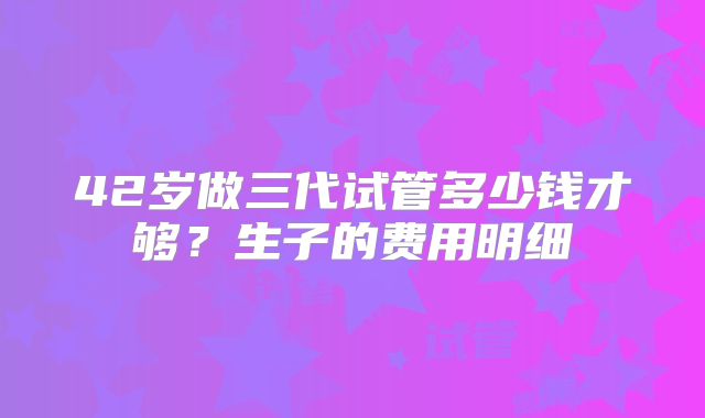 42岁做三代试管多少钱才够？生子的费用明细