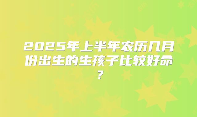 2025年上半年农历几月份出生的生孩子比较好命？