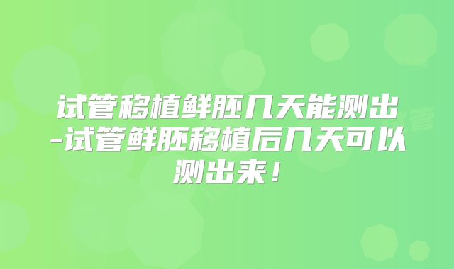 试管移植鲜胚几天能测出-试管鲜胚移植后几天可以测出来!