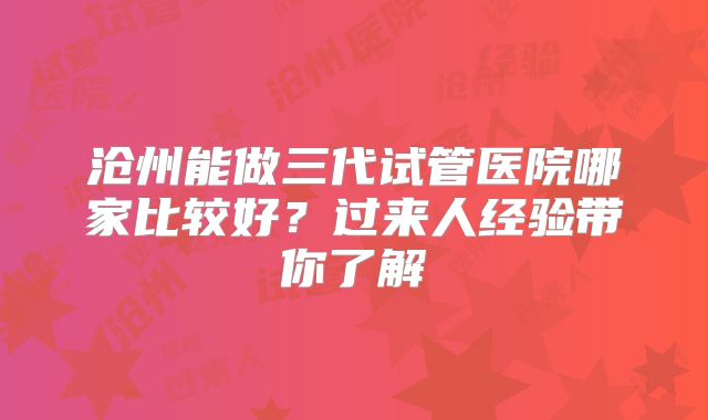 沧州能做三代试管医院哪家比较好？过来人经验带你了解