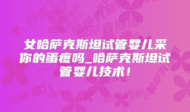 女哈萨克斯坦试管婴儿采你的蛋疼吗_哈萨克斯坦试管婴儿技术!