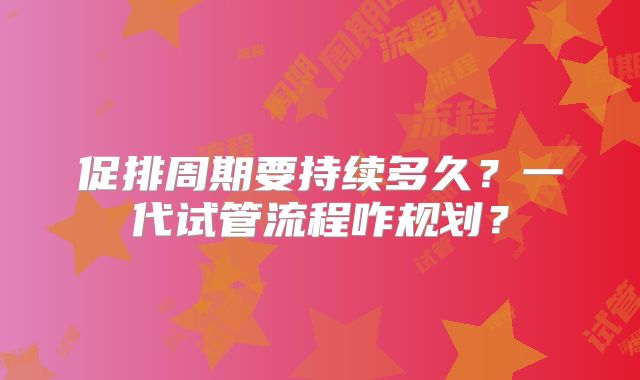 促排周期要持续多久？一代试管流程咋规划？