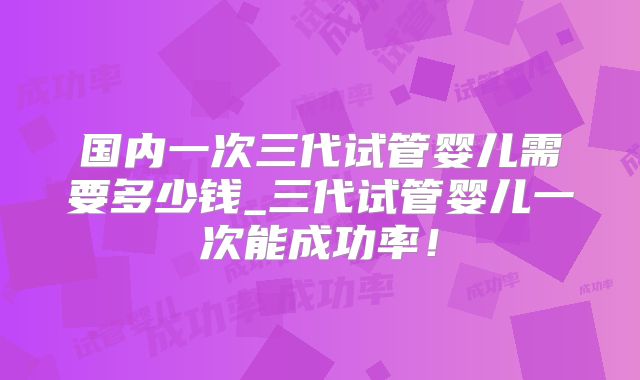 国内一次三代试管婴儿需要多少钱_三代试管婴儿一次能成功率！