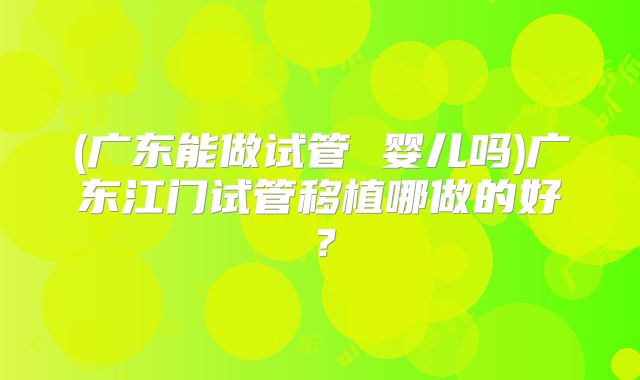 (广东能做试管 婴儿吗)广东江门试管移植哪做的好?