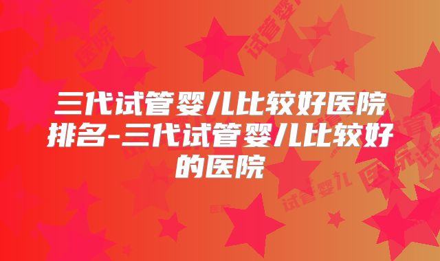 三代试管婴儿比较好医院排名-三代试管婴儿比较好的医院