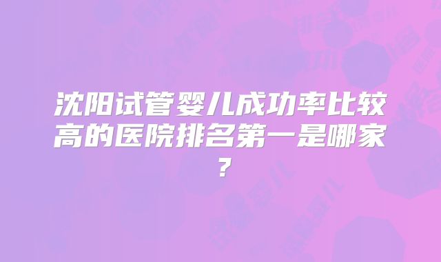 沈阳试管婴儿成功率比较高的医院排名第一是哪家？