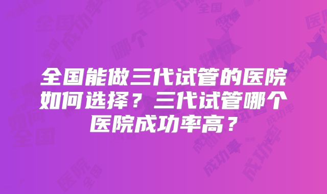 全国能做三代试管的医院如何选择?三代试管哪个医院成功率高?