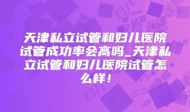 天津私立试管和妇儿医院试管成功率会高吗_天津私立试管和妇儿医院试管怎么样！