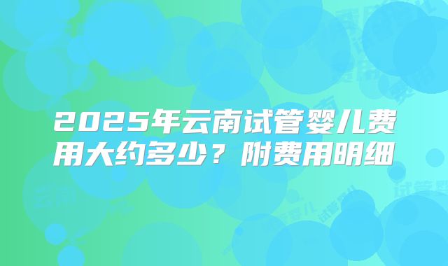 2025年云南试管婴儿费用大约多少?附费用明细
