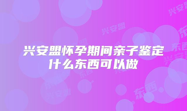 兴安盟怀孕期间亲子鉴定什么东西可以做