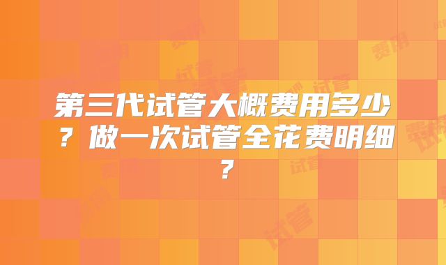 第三代试管大概费用多少？做一次试管全花费明细？