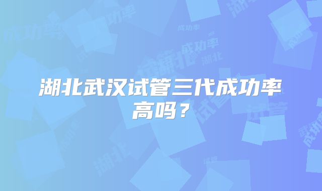 湖北武汉试管三代成功率高吗？