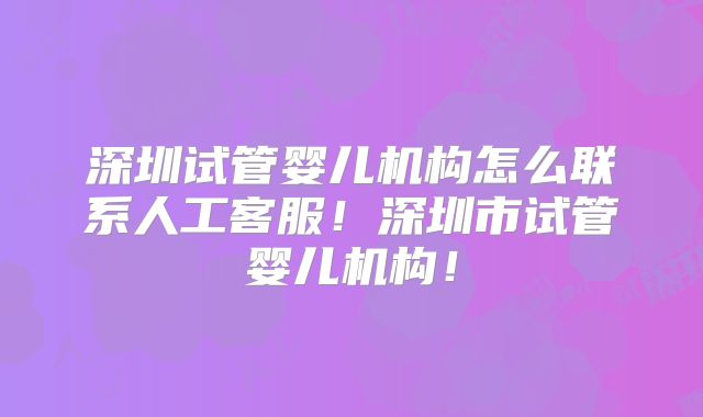 深圳试管婴儿机构怎么联系人工客服！深圳市试管婴儿机构！