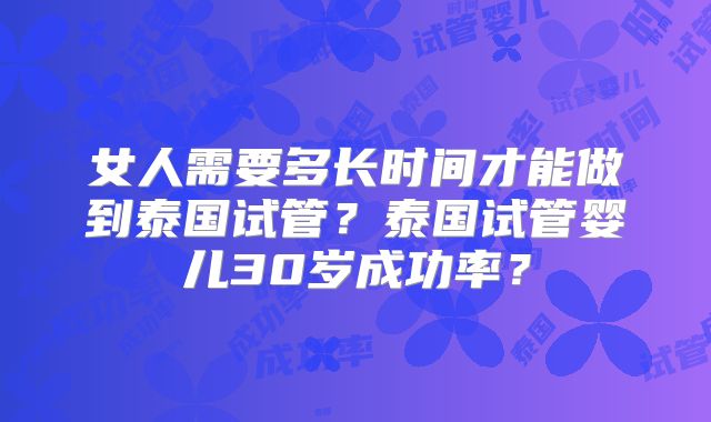 女人需要多长时间才能做到泰国试管？泰国试管婴儿30岁成功率？