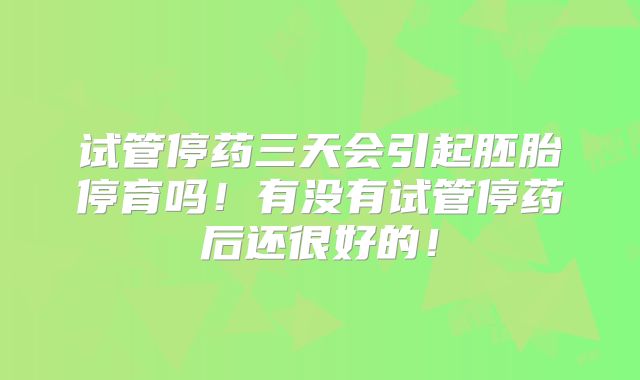 试管停药三天会引起胚胎停育吗!有没有试管停药后还很好的!