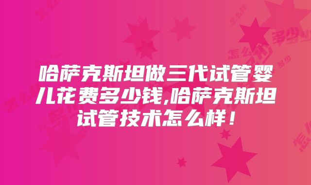 哈萨克斯坦做三代试管婴儿花费多少钱,哈萨克斯坦试管技术怎么样!