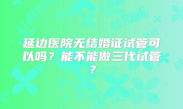 延边医院无结婚证试管可以吗?能不能做三代试管?
