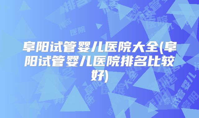 阜阳试管婴儿医院大全(阜阳试管婴儿医院排名比较好)