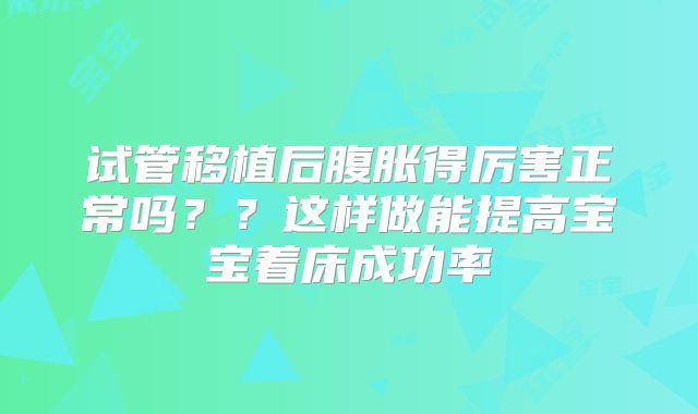 试管移植后腹胀得厉害正常吗？？这样做能提高宝宝着床成功率