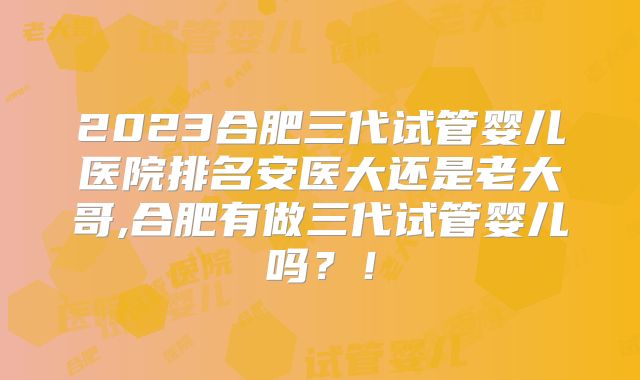 2023合肥三代试管婴儿医院排名安医大还是老大哥,合肥有做三代试管婴儿吗？！