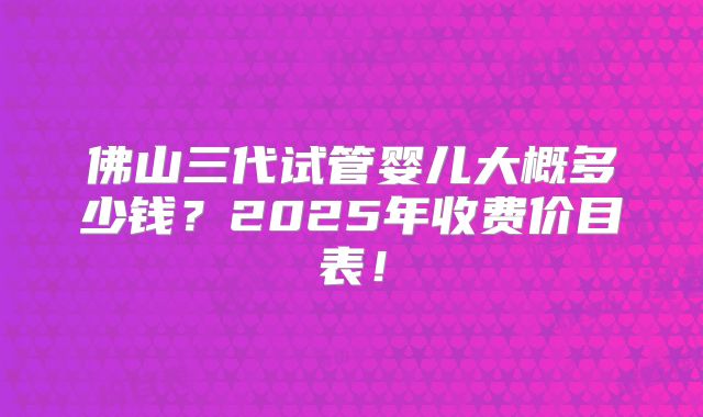 佛山三代试管婴儿大概多少钱？2025年收费价目表！
