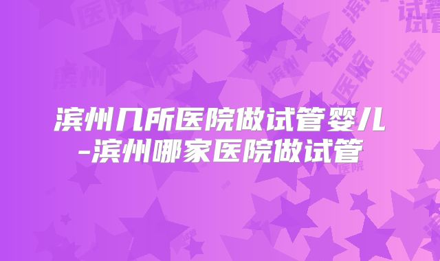 滨州几所医院做试管婴儿-滨州哪家医院做试管