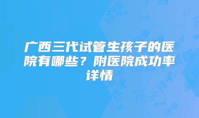 广西三代试管生孩子的医院有哪些？附医院成功率详情
