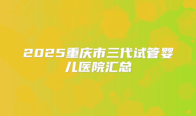 2025重庆市三代试管婴儿医院汇总