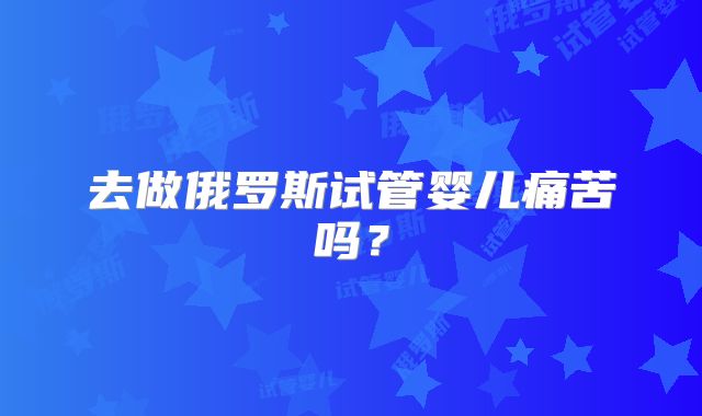 去做俄罗斯试管婴儿痛苦吗?