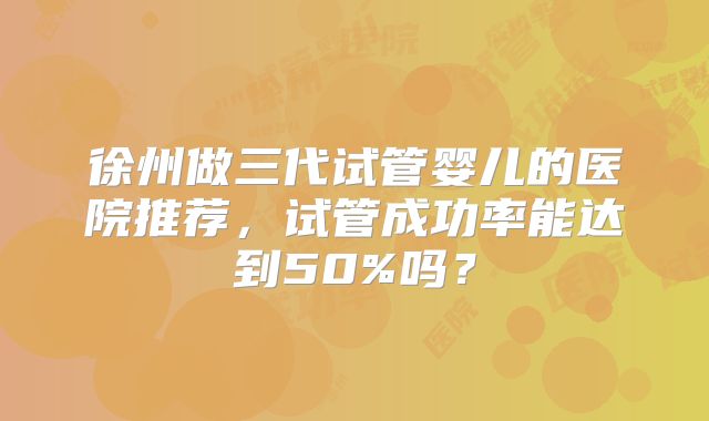 徐州做三代试管婴儿的医院推荐，试管成功率能达到50%吗？
