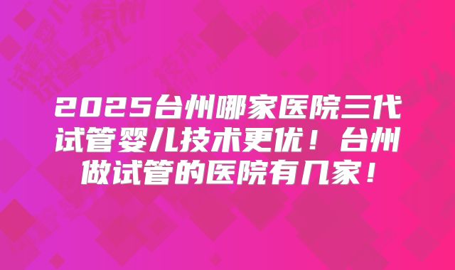 2025台州哪家医院三代试管婴儿技术更优！台州做试管的医院有几家！