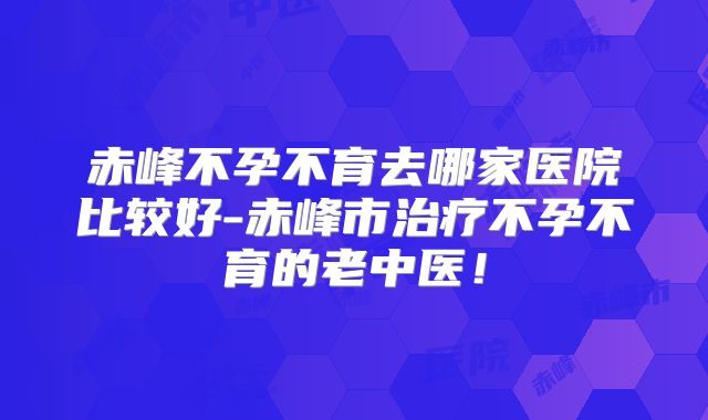 赤峰不孕不育去哪家医院比较好-赤峰市治疗不孕不育的老中医！