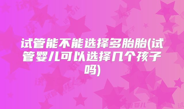 试管能不能选择多胎胎(试管婴儿可以选择几个孩子吗)