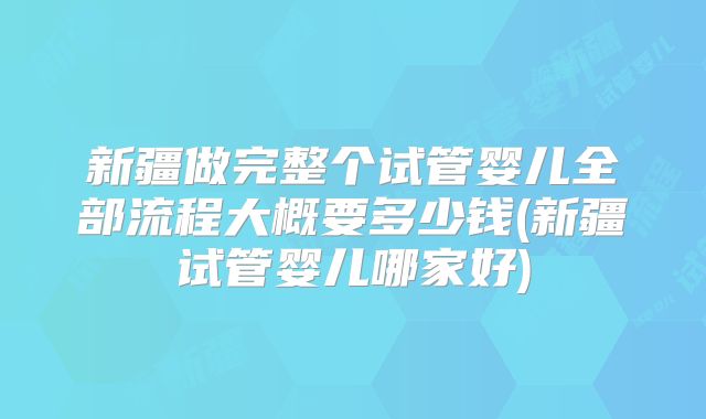 新疆做完整个试管婴儿全部流程大概要多少钱(新疆试管婴儿哪家好)