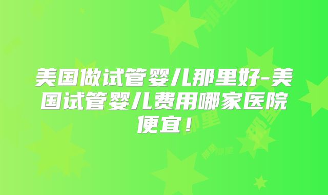 美国做试管婴儿那里好-美国试管婴儿费用哪家医院便宜！