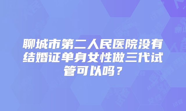聊城市第二人民医院没有结婚证单身女性做三代试管可以吗？