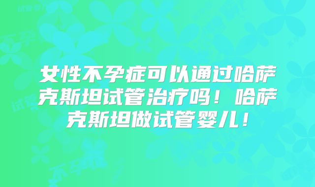 女性不孕症可以通过哈萨克斯坦试管治疗吗！哈萨克斯坦做试管婴儿！