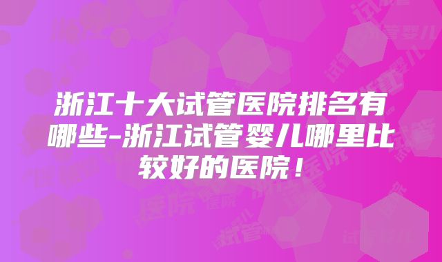 浙江十大试管医院排名有哪些-浙江试管婴儿哪里比较好的医院!